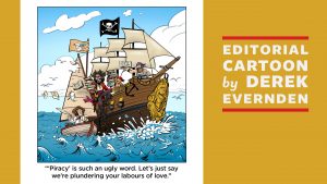 Graphic for Editorial Cartoon by Derek Evernden: "'Piracy' is such an ugly word. Let's just say we're plundering your labours of love."